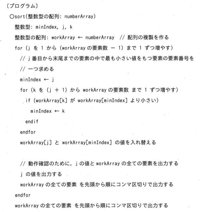 選択ソートの疑似言語プログラム。〇sort(整数型の配列: numberArray) / 整数型: minIndex, j, k / 整数型の配列: workArray ← numberArray // 配列の複製を作る / for (j を 1 から (workArrayの要素数 - 1) まで 1 ずつ増やす) // j番目から末尾までの要素の中で最も小さい値をもつ要素の要素番号を一つ求める / minIndex ← j / for (k を (j + 1) から workArrayの要素数 まで 1 ずつ増やす) / if (workArray[k] が workArray[minIndex] より小さい) / minIndex ← k / endif / endfor / workArray[j] と workArray[minIndex] の値を入れ替える / // 動作確認のために、jの値とworkArrayの全ての要素を出力する / jの値を出力する / workArrayの全ての要素を先頭から順にコンマ区切りで出力する / endfor / workArrayの全ての要素を先頭から順にコンマ区切りで出力する